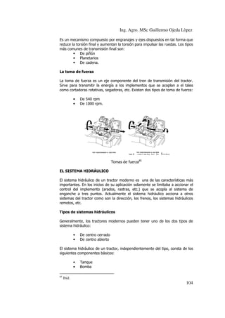 Ing. Agro. MSc Guillermo Ojeda Lòpez
Es un mecanismo compuesto por engranajes y ejes dispuestos en tal forma q
que
reduce la torsión final y aumentan la torsión para impulsar las ruedas. Los tipos
más comunes de transmisión final son:
• De piñón
• Planetarios
• De cadena.
La toma de fuerza
La toma de fuerza es un eje componente del tren de transmisión del tractor.
Sirve para transmitir la energía a los implementos que se acoplan a el tales
como cortadoras rotativas, segadoras, etc. Existen dos tipos de toma de fuerza:
•
•

De 540 rpm
De 1000 rpm.

Tomas de fuerza85
EL SISTEMA HIDRÁULICO
El sistema hidráulico de un tractor moderno es una de las características más
tractor
importantes. En los inicios de su aplicación solamente se limitaba a accionar el
control del implemento (arados, rastras, etc.) que se acopla al sistema de
enganche a tres puntos. Actualmente el sistema hidráulico acciona a otros
hidráulico
sistemas del tractor como son la dirección, los frenos, los sistemas hidráulicos
remotos, etc.
Tipos de sistemas hidráulicos
Generalmente, los tractores modernos pueden tener uno de los dos tipos de
sistema hidráulico:
•
•

De centro cerr
cerrado
De centro abierto

El sistema hidráulico de un tractor, independientemente del tipo, consta de los
siguientes componentes básicos:
•
•
85

Tanque
Bomba
Bomb

Ibíd.

104

 