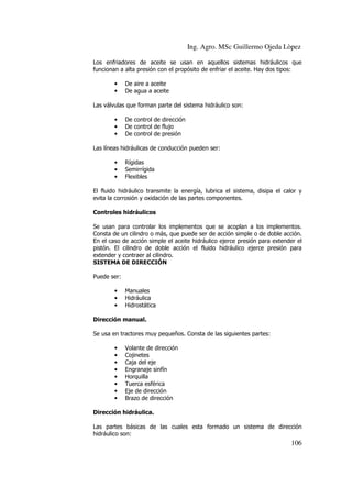 Ing. Agro. MSc Guillermo Ojeda Lòpez
Los enfriadores de aceite se usan en aquellos sistemas hidráulicos que
funcionan a alta presión con el propósito de enfriar el aceite. Hay dos tipos:
•
•

De aire a aceite
De agua a aceite

Las válvulas que forman parte del sistema hidráulico son:
•
•
•

De control de dirección
De control de flujo
De control de presión

Las líneas hidráulicas de conducción pueden ser:
•
•
•

Rígidas
Semirrígida
Flexibles

El fluido hidráulico transmite la energía, lubrica el sistema, disipa el calor y
evita la corrosión y oxidación de las partes componentes.
Controles hidráulicos
Se usan para controlar los implementos que se acoplan a los implementos.
Consta de un cilindro o más, que puede ser de acción simple o de doble acción.
En el caso de acción simple el aceite hidráulico ejerce presión para extender el
pistón. El cilindro de doble acción el fluido hidráulico ejerce presión para
extender y contraer al cilindro.
SISTEMA DE DIRECCIÓN
Puede ser:
•
•
•

Manuales
Hidráulica
Hidrostática

Dirección manual.
Se usa en tractores muy pequeños. Consta de las siguientes partes:
•
•
•
•
•
•
•
•

Volante de dirección
Cojinetes
Caja del eje
Engranaje sinfín
Horquilla
Tuerca esférica
Eje de dirección
Brazo de dirección

Dirección hidráulica.
Las partes básicas de las cuales esta formado un sistema de dirección
hidráulico son:

106

 