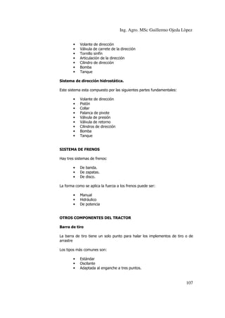 Ing. Agro. MSc Guillermo Ojeda Lòpez
•
•
•
•
•
•
•

Volante de dirección
Válvula de carrete de la dirección
Tornillo sinfín
Articulación de la dirección
Cilindro de dirección
Bomba
Tanque

Sistema de dirección hidrostática.
Este sistema esta compuesto por las siguientes partes fundamentales:
•
•
•
•
•
•
•
•
•

Volante de dirección
Pistón
Collar
Palanca de pivote
Válvula de presión
Válvula de retorno
Cilindros de dirección
Bomba
Tanque

SISTEMA DE FRENOS
Hay tres sistemas de frenos:
•
•
•

De banda.
De zapatas.
De disco.

La forma como se aplica la fuerza a los frenos puede ser:
•
•
•

Manual
Hidráulico
De potencia

OTROS COMPONENTES DEL TRACTOR
Barra de tiro
La barra de tiro tiene un solo punto para halar los implementos de tiro o de
arrastre
Los tipos más comunes son:
•
•
•

Estándar
Oscilante
Adaptada al enganche a tres puntos.

107

 