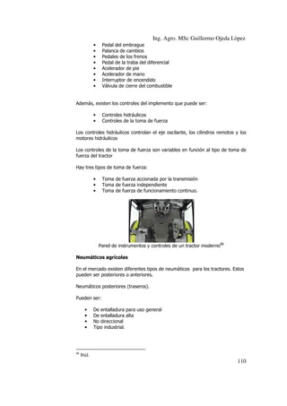 Ing. Agro. MSc Guillermo Ojeda Lòpez
•
•
•
•
•
•
•
•

Pedal del embrague
Palanca de cambios
Pedales de los frenos
Pedal de la traba del diferencial
Acelerador de pie
Acelerador de mano
Interruptor de encendido
Válvula de cierre del combustible

Además, existen los controles del implemento que puede ser:
•
•

Controles hidráulicos
Controles de la toma de fuerza

Los controles hidráulicos controlan el eje oscilante, los cilindros remotos y los
motores hidráulicos
Los controles de la toma de fuerza son variables en función al tipo de toma de
fuerza del tractor
Hay tres tipos de toma de fuerza:
•
•
•

Toma de fuerza accionada por la transmisión
Toma de fuerza independiente
Toma de fuerza de funcionamiento continuo.

Panel de instrumentos y controles de un tractor moderno88
Neumáticos agrícolas
En el mercado existen diferentes tipos de neumáticos para los tractores. Estos
pueden ser posteriores o anteriores.
Neumáticos posteriores (traseros).
Pueden ser:
•
•
•
•

88

De entalladura para uso general
De entalladura alta
No direccional
Tipo industrial.

Ibíd.

110

 