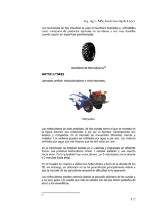 Ing. Agro. MSc Guillermo Ojeda Lòpez
Los neumáticos de tipo industrial se usan en tractores dedicados a actividades
como transporte de productos agrícolas en carreteras y son muy dur
durables
cuando ruedan en superficies pavimentadas.

Neumático de tipo industrial92
MOTOCULTORES
Llamados también motocultivadores o micro tractores.

Motocultor

Los motocultores de todo propósito, de dos ruedas como el que se muestra en
la figura anterior son conducidos a pie por el hombre. Generalmente son
livianos y compactos. En el mercado se encuentran diferentes marcas y
compactos.
modelos. Los motores pueden ser enfriados por agua o por aire. Los motores
enfriados por agua son más livianos que los enfriados por aire.
En la transmisión se emplean bandas en V, cadenas y engranajes en diferente
forma. Los primeros motocultores tenían 1 marcha adelante y una marcha
hacia atrás. En la actualidad hay motocultores con 6 velocidades hacia delante
y 2 marchas hacia atrás.
En el Ecuador se empezó a utilizar los motocultores a fines de la déca de los
década
50, sin embargo, su utilización no se ha generalizado principalmente debido a
que la mayoría de los agricultores encuentran dificultad en la operación
Los motocultores pierden potencia debido al pequeño diámetro de las ruedas y
a su poco peso. Las ruedas que más se utilizan son las que tienen pestañas de
Las
acero y los neumáticos.

92

112

 