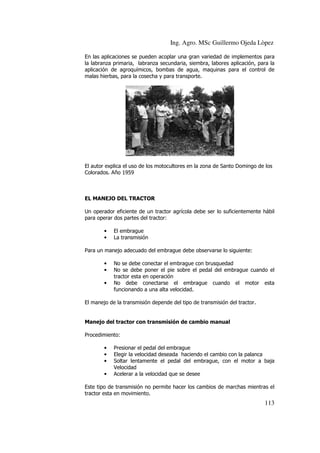 Ing. Agro. MSc Guillermo Ojeda Lòpez
En las aplicaciones se pueden acoplar una gran variedad de implementos para
la labranza primaria, labranza secundaria, siembra, labores aplicación, para la
aplicación de agroquímicos, bombas de agua, maquinas para el control de
malas hierbas, para la cosecha y para transporte.

El autor explica el uso de los motocultores en la zona de Santo Domingo de los
Colorados. Año 1959

EL MANEJO DEL TRACTOR
Un operador eficiente de un tractor agrícola debe ser lo suficientemente hábil
eficiente
para operar dos partes del tractor:
•
•

El embrague
La transmisión

Para un manejo adecuado del embrague debe observarse lo siguiente:
•
•
•

No se debe conectar el embrague con brusquedad
No se debe poner el pie sobre el pedal del embrague cuando el
poner
tractor esta en operación
No debe conectarse el embrague cuando el motor esta
funcionando a una alta velocidad.

El manejo de la transmisión depende del tipo de transmisión del tractor.

Manejo del tractor co transmisión de cambio manual
con
Procedimiento:
•
•
•
•

Presionar el pedal del embrague
Elegir la velocidad deseada haciendo el cambio con la palanca
Soltar lentamente el pedal del embrague, con el motor a baja
Velocidad
V
Acelerar a la velocidad que se desee

Este tipo de transmisión no permite hacer los cambios de marchas mientras el
tractor esta en movimiento.

113

 