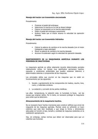 Ing. Agro. MSc Guillermo Ojeda Lòpez
Manejo del tractor con transmisión sincronizada
Procedimiento:
•
•
•
•
•

Presionar el pedal del embrague
Seleccionar la marcha en la cual se desea trabajar
Colocar la transmisión en la marcha seleccionada
Soltar el pedal del embrague suavemente
Acelerar hasta que el tractor alcance la velocidad de operación
deseada

Manejo del tractor con transmisión hidráulica
Procedimiento:
•
•
•

Colocar la palanca de cambios en la marcha deseada (con el motor
trabajando a baja velocidad)
Mover la palanca de cambios a la marcha deseada
Accionar el acelerador según la velocidad de operación deseada.

MANTENIMIENTO DE LA MAQUINARIA AGRÍCOLA DURANTE LOS
PERIODOS DE INACTIVIDAD

La maquinaria agrícola se utiliza solamente durante determinados periodos
relativamente cortos. Un tiempo muy significativo permanece inactiva,
expuesta a condiciones ambientales que pueden ocasionar deterioro a
determinados sistemas o componentes de las maquinas.
Los principales daños que ocurren en las maquinas que no están en
funcionamiento son las siguientes:
1. Secado y agrietamiento de los componentes de madera, caucho, lona,
cuero, y materiales similares.
2. La oxidación y corrosión de las partes metálicas.
Las altas temperaturas, la radiación solar, la humedad, la lluvia, son las
causas que originan daños. Por lo tanto, es necesario proteger la maquinaria
para evitar que se deterioren.
Almacenamiento de la maquinaria inactiva.
No es necesario hacer fuertes inversiones para construir edificios que sirven de
resguardo de las maquinas agrícolas. Muchas veces es suficiente un buen
cobertizo que este bien localizado y que tenga la forma y dimensiones
adecuadas en función al tipo, tamaño y cantidad de maquinas existentes en la
explotación agropecuaria.
Hay, sin embargo, ciertas normas que deben ser observadas para que un
cobertizo sea funcional.

114

 