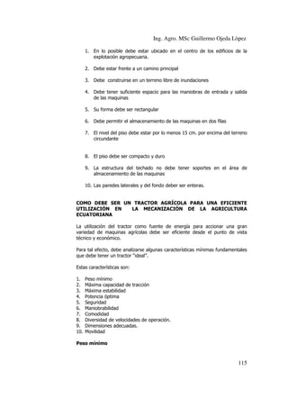 Ing. Agro. MSc Guillermo Ojeda Lòpez
1. En lo posible debe estar ubicado en el centro de los edificios de la
explotación agropecuaria.
2. Debe estar frente a un camino principal
3. Debe construirse en un terreno libre de inundaciones
4. Debe tener suficiente espacio para las maniobras de entrada y salida
de las maquinas
5. Su forma debe ser rectangular
6. Debe permitir el almacenamiento de las maquinas en dos filas
7. El nivel del piso debe estar por lo menos 15 cm. por encima del terreno
circundante

8. El piso debe ser compacto y duro
9. La estructura del techado no debe tener soportes en el área de
almacenamiento de las maquinas
10. Las paredes laterales y del fondo deber ser enteras.

COMO DEBE SER UN TRACTOR AGRÍCOLA PARA UNA EFICIENTE
UTILIZACIÓN EN
LA MECANIZACIÓN DE LA AGRICULTURA
ECUATORIANA
La utilización del tractor como fuente de energía para accionar una gran
variedad de maquinas agrícolas debe ser eficiente desde el punto de vista
técnico y económico.
Para tal efecto, debe analizarse algunas características mínimas fundamentales
que debe tener un tractor “ideal”.
Estas características son:
1.
2.
3.
4.
5.
6.
7.
8.
9.
10.

Peso mínimo
Máxima capacidad de tracción
Máxima estabilidad
Potencia óptima
Seguridad
Maniobrabilidad
Comodidad
Diversidad de velocidades de operación.
Dimensiones adecuadas.
Movilidad

Peso mínimo

115

 