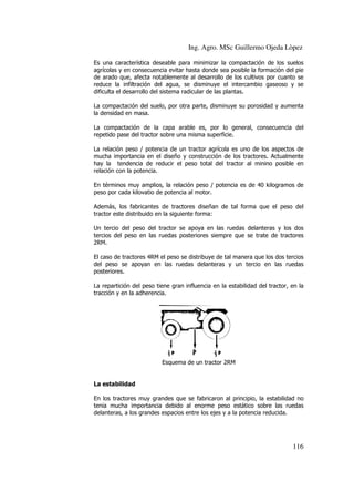 Ing. Agro. MSc Guillermo Ojeda Lòpez
Es una característica deseable para minimizar la compactación de los suelos
agrícolas y en consecuencia evitar hasta donde sea posible la formación del pie
de arado que, afecta notablemente al desarrollo de los cultivos por cuanto se
reduce la infiltración del agua, se disminuye el intercambio gaseoso y se
dificulta el desarrollo del sistema radicular de las plantas.
La compactación del suelo, por otra parte, disminuye su porosidad y aumenta
compactación
la densidad en masa.
La compactación de la capa arable es, por lo general, consecuencia del
repetido pase del tractor sobre una misma superficie.
La relación peso / potencia de un tractor agrícola es uno de los aspectos de
agrícola
mucha importancia en el diseño y construcción de los tractores. Actualmente
hay la tendencia de reducir el peso total del tractor al minino posible en
relación con la potencia.
En términos muy amplios, la relación peso / potencia es de 40 kilogramos de
peso por cada kilovatio de potencia al motor.
Además, los fabricantes de tractores diseñan de tal forma que el peso del
tractor este distribuido en la siguiente forma:
Un tercio del peso del tractor se apoya en las ruedas delanteras y los dos
tercios del peso en las ruedas posteriores siempre que se trate de tractores
2RM.
El caso de tractores 4RM el peso se distribuye de tal manera que los dos tercios
del peso se apoyan en las ruedas delanteras y un tercio en las ruedas
posteriores.
La repartición del peso tiene gran influencia en la estabilidad del tractor, en la
tracción y en la adherencia.

Esquema de un tractor 2RM

La estabilidad
En los tractores muy grandes que se fabricaron al principio, la estabilidad no
tenia mucha importancia debido al enorme peso estático sobre las ruedas
delanteras, a los grandes espacios entre los ejes y a la potencia reducida.

116

 