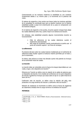 Ing. Agro. MSc Guillermo Ojeda Lòpez
Contrariamente en los tractores modernos la estabilidad es una condición
fundamental debido a su mínimo peso y al incremento de la potencia del
motor.
El sistema de enganche a tres puntos que tienen todos los tractores agrícolas
de la actualidad ha contribuido para que se diseñen tractores con la máxima
estabilidad posible a pesar de la disminución de su peso en comparación con
los tractores antiguos.
En el sistema de enganche a tres puntos, el punto superior empuja hacia abajo
las ruedas delanteras tanto mas, cuanto mayor es el esfuerzo de tracción.
Sin embargo, esta estabilidad presenta algunos inconvenientes durante su
funcionamiento:
•
•

Falta de adherencia en las ruedas delanteras cuando el
implemento esta levantado
Alto riesgo de accidentes cuando eventualmente se podría usar el
punto de conexión superior con fines de remolque.

La adherencia
El producto del peso sobre las ruedas traseras multiplicado por el coeficiente de
adherencia debe resultar superior al esfuerzo máximo permitido por el motor y
por la transmisión.
En efecto, este esfuerzo es tanto mas elevado cuanto más potente es el torque
de la transmisión hacia las ruedas.
La tracción
La tracción debe ser entendida como la fuerza de empuje desarrollada por una
rueda, oruga u otro dispositivo de tracción.93
Eficiencia de Tracción se define como la relación de la salida de potencia para
un dispositivo de tracción. Es la medida de la eficiencia con la cual el dispositivo
de tracción transforma el torque que actúa sobre el eje en un jalón lineal de la
barra de tiro.94
Coeficiente neto de tracción, se define como la relación del jalón neto
producido a la carga dinámica de tracción y coeficiente neto de tracción.95
Relación de resistencia al movimiento se define como la fuerza de resistencia
de rodamiento dividida entre la carga normal en el artefacto de tracción96
POTENCIA

93

LILJEDAHL, J. Et., al. TRACTORES. Diseño y Funcionamiento. Editorial Limusa.
Ibíd., p. 235
95
Ibid., p. 235
96
Ibid., p. 235
94

117

 