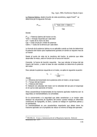 Ing. Agro. MSc Guillermo Ojeda Lòpez
La Potencia Optima, desde el punto de vista económico, según Frank97 se
determina por la siguiente fórmula:
Pomot =

Σ emot.i (Cm + Cdem.i)
Cap

Donde:
Pomot = Potencia óptima del tractor en Kw.
e
mot.i = Energía requerida por cada labor
Cm = Costo de la mano de obra
Cap = Costo anual por unidad de potencia
Cdem.i = Costo de la demora por cada labor.
La formula de la potencia óptima no es aplicable cuando se trata de determinar
la potencia del tractor para explotaciones grandes en donde se requiere mas de
un tractor
Desde el punto de vista de la mecánica del tractor, la potencia que debe
desarrollar el motor, está en función de la fuerza de tracción.
Conocida la fuerza de tracción requerida hay que calcular el torque del eje
trasero del tractor, y sobre la base de este resultado se determina la potencia
del motor
Para calcular la potencia requerida en el motor, se aplica la siguiente ecuación:
Te

=

Tr
(ηN)

Donde:
η = Eficiencia de transmisión de la potencia entre el motor y el eje trasero
Tr = Torque del eje trasero
Te = Potencia del motor
N =Relación de velocidad del motor con la velocidad del eje para el engranaje
en el cual se está operando el tractor.
Otras características fundamentales de los tractores agrícolas modernos son: la
seguridad, la maniobrabilidad y la comodidad.
En lo concerniente a la seguridad que debe caracterizar a un tractor cabe
destacar las situaciones de equilibrio del tractor cuando trabaja en diferentes
condiciones de topografía, es decir, cuando se trabaja en superficies planas y
en pendientes.
La maniobrabilidad es una característica importante que deben tener los
tractores agrícolas con el propósito de reducir al mínimo la fatiga del operador.

97

FRANK, R, Costos y Administración de la Maquinaria Agrícola. Editorial
Hemisferio Sur. 1977

118

 