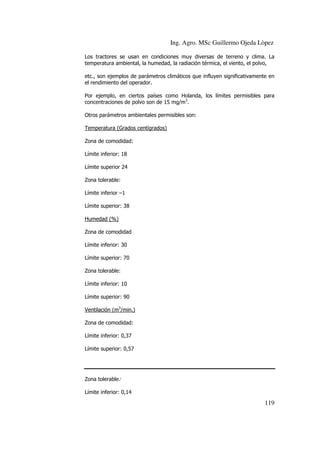 Ing. Agro. MSc Guillermo Ojeda Lòpez
Los tractores se usan en condiciones muy diversas de terreno y clima. La
temperatura ambiental, la humedad, la radiación térmica, el viento, el polvo,
etc., son ejemplos de parámetros climáticos que influyen significativamente en
el rendimiento del operador.
Por ejemplo, en ciertos países como Holanda, los límites permisibles para
concentraciones de polvo son de 15 mg/m3.
Otros parámetros ambientales permisibles son:
Temperatura (Grados centígrados)
Zona de comodidad:
Límite inferior: 18
Límite superior 24
Zona tolerable:
Límite inferior –1
Límite superior: 38
Humedad (%)
Zona de comodidad
Límite inferior: 30
Límite superior: 70
Zona tolerable:
Límite inferior: 10
Límite superior: 90
Ventilación (m3/min.)
Zona de comodidad:
Límite inferior: 0,37
Límite superior: 0,57

Zona tolerable:
Límite inferior: 0,14

119

 