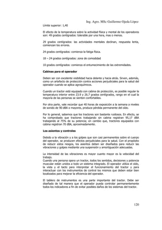 Ing. Agro. MSc Guillermo Ojeda Lòpez
Límite superior: 1,40
El efecto de la temperatura sobre la actividad física y mental de los operadores
son: 49 grados centígrados: tolerable por una hora, mas o menos.
29 grados centígrados: las actividades mentales declinan, respuesta lenta,
comienzan los errores.
24 grados centígrados: comienza la fatiga física.
18 – 24 grados centígrados: zona de comodidad
10 grados centígrados: comienza el entumecimiento de las extremidades.
Cabinas para el operador
Deben ser con excelente visibilidad hacia delante y hacia atrás. Sirven, además,
como un artefacto de protección contra acciones perjudiciales para la salud del
operador cuando se aplica agroquímicos.
Cuando un tractor está equipado con cabina de protección, es posible regular la
temperatura interior entre 23.9 y 26.7 grados centígrados, rango en el cual la
mayoría de las personas se sienten confortables.
Por otra parte, vale recordar que 40 horas de exposición a la semana a niveles
de sonido de 90 dBA o mayores, produce pérdida permanente del oído.
Por lo general, sabemos que los tractores son bastante ruidosos. En efecto, se
ha comprobado que tractores trabajando sin cabina registran 95,17 dBA
trabajando al 75% de su potencia; en cambio que, tractores equipados con
cabina registran 70 dBA, aproximadamente.
Los asientos y controles
Debido a la vibración y a los golpes que son casi permanentes sobre el cuerpo
del operador, se producen efectos perjudiciales para la salud. Con el propósito
de reducir estos riesgos, los asientos deben ser diseñados para reducir las
vibraciones y golpes mediante una suspensión y amortiguación adecuadas.
La intensidad de las vibraciones es mayor cuanto mayor es la velocidad del
trabajo.
Cuando una persona opera un tractor, todos los sentidos, decisiones y potencia
muscular están unidos a todo un sistema integrado. El operador utiliza el oído,
la vista y el tacto para interpretar el funcionamiento del tractor y para
interactuar con los instrumentos de control los mismos que deben estar bien
localizados para mejorar la eficiencia del operador.
El tablero de instrumentos es una parte importante del tractor. Debe ser
diseñado de tal manera que el operador pueda controlar permanentemente
todos los indicadores a fin de evitar posibles daños de los sistemas del tractor.

120

 