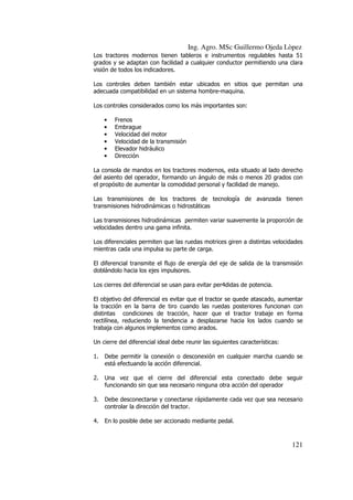 Ing. Agro. MSc Guillermo Ojeda Lòpez
Los tractores modernos tienen tableros e instrumentos regulables hasta 51
grados y se adaptan con facilidad a cualquier conductor permitiendo una clara
visión de todos los indicadores.
Los controles deben también estar ubicados en sitios que permitan una
adecuada compatibilidad en un sistema hombre-maquina.
Los controles considerados como los más importantes son:
•
•
•
•
•
•

Frenos
Embrague
Velocidad del motor
Velocidad de la transmisión
Elevador hidráulico
Dirección

La consola de mandos en los tractores modernos, esta situado al lado derecho
del asiento del operador, formando un ángulo de más o menos 20 grados con
el propósito de aumentar la comodidad personal y facilidad de manejo.
Las transmisiones de los tractores de tecnología de avanzada tienen
transmisiones hidrodinámicas o hidrostáticas
Las transmisiones hidrodinámicas permiten variar suavemente la proporción de
velocidades dentro una gama infinita.
Los diferenciales permiten que las ruedas motrices giren a distintas velocidades
mientras cada una impulsa su parte de carga.
El diferencial transmite el flujo de energía del eje de salida de la transmisión
doblándolo hacia los ejes impulsores.
Los cierres del diferencial se usan para evitar per4didas de potencia.
El objetivo del diferencial es evitar que el tractor se quede atascado, aumentar
la tracción en la barra de tiro cuando las ruedas posteriores funcionan con
distintas condiciones de tracción, hacer que el tractor trabaje en forma
rectilínea, reduciendo la tendencia a desplazarse hacia los lados cuando se
trabaja con algunos implementos como arados.
Un cierre del diferencial ideal debe reunir las siguientes características:
1.

Debe permitir la conexión o desconexión en cualquier marcha cuando se
está efectuando la acción diferencial.

2.

Una vez que el cierre del diferencial esta conectado debe seguir
funcionando sin que sea necesario ninguna otra acción del operador

3.

Debe desconectarse y conectarse rápidamente cada vez que sea necesario
controlar la dirección del tractor.

4.

En lo posible debe ser accionado mediante pedal.

121

 