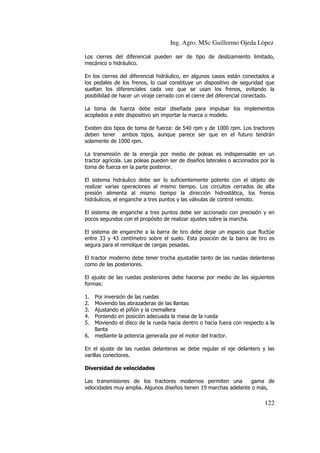 Ing. Agro. MSc Guillermo Ojeda Lòpez
Los cierres del diferencial pueden ser de tipo de deslizamiento limitado,
mecánico o hidráulico.
En los cierres del diferencial hidráulico, en algunos casos están conectados a
los pedales de los frenos, lo cual constituye un dispositivo de seguridad que
sueltan los diferenciales cada vez que se usan los frenos, evitando la
posibilidad de hacer un viraje cerrado con el cierre del diferencial conectado.
La toma de fuerza debe estar diseñada para impulsar los implementos
acoplados a este dispositivo sin importar la marca o modelo.
Existen dos tipos de toma de fuerza: de 540 rpm y de 1000 rpm. Los tractores
deben tener ambos tipos, aunque parece ser que en el futuro tendrán
solamente de 1000 rpm.
La transmisión de la energía por medio de poleas es indispensable en un
tractor agrícola. Las poleas pueden ser de diseños laterales o accionados por la
toma de fuerza en la parte posterior.
El sistema hidráulico debe ser lo suficientemente potente con el objeto de
realizar varias operaciones al mismo tiempo. Los circuitos cerrados de alta
presión alimenta al mismo tiempo la dirección hidrostática, los frenos
hidráulicos, el enganche a tres puntos y las válvulas de control remoto.
El sistema de enganche a tres puntos debe ser accionado con precisión y en
pocos segundos con el propósito de realizar ajustes sobre la marcha.
El sistema de enganche a la barra de tiro debe dejar un espacio que fluctúe
entre 33 y 43 centímetro sobre el suelo. Esta posición de la barra de tiro es
segura para el remolque de cargas pesadas.
El tractor moderno debe tener trocha ajustable tanto de las ruedas delanteras
como de las posteriores.
El ajuste de las ruedas posteriores debe hacerse por medio de las siguientes
formas:
1.
2.
3.
4.
5.
6.

Por inversión de las ruedas
Moviendo las abrazaderas de las llantas
Ajustando el piñón y la cremallera
Poniendo en posición adecuada la masa de la rueda
Moviendo el disco de la rueda hacia dentro o hacia fuera con respecto a la
llanta
mediante la potencia generada por el motor del tractor.

En el ajuste de las ruedas delanteras se debe regular el eje delantero y las
varillas conectores.
Diversidad de velocidades
Las transmisiones de los tractores modernos permiten una
gama de
velocidades muy amplia. Algunos diseños tienen 19 marchas adelante o más,

122

 
