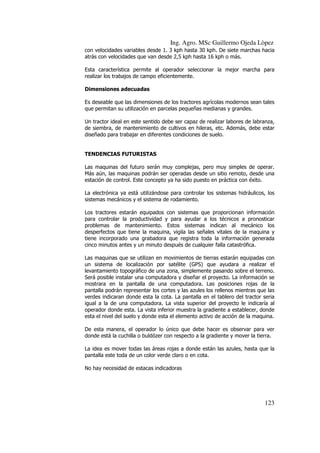 Ing. Agro. MSc Guillermo Ojeda Lòpez
con velocidades variables desde 1. 3 kph hasta 30 kph. De siete marchas hacia
atrás con velocidades que van desde 2,5 kph hasta 16 kph o más.
Esta característica permite al operador seleccionar la mejor marcha para
realizar los trabajos de campo eficientemente.
Dimensiones adecuadas
Es deseable que las dimensiones de los tractores agrícolas modernos sean tales
que permitan su utilización en parcelas pequeñas medianas y grandes.
Un tractor ideal en este sentido debe ser capaz de realizar labores de labranza,
de siembra, de mantenimiento de cultivos en hileras, etc. Además, debe estar
diseñado para trabajar en diferentes condiciones de suelo.

TENDENCIAS FUTURISTAS
Las maquinas del futuro serán muy complejas, pero muy simples de operar.
Más aún, las maquinas podrán ser operadas desde un sitio remoto, desde una
estación de control. Este concepto ya ha sido puesto en práctica con éxito.
La electrónica ya está utilizándose para controlar los sistemas hidráulicos, los
sistemas mecánicos y el sistema de rodamiento.
Los tractores estarán equipados con sistemas que proporcionan información
para controlar la productividad y para ayudar a los técnicos a pronosticar
problemas de mantenimiento. Estos sistemas indican al mecánico los
desperfectos que tiene la maquina, vigila las señales vitales de la maquina y
tiene incorporado una grabadora que registra toda la información generada
cinco minutos antes y un minuto después de cualquier falla catastrófica.
Las maquinas que se utilizan en movimientos de tierras estarán equipadas con
un sistema de localización por satélite (GPS) que ayudara a realizar el
levantamiento topográfico de una zona, simplemente pasando sobre el terreno.
Será posible instalar una computadora y diseñar el proyecto. La información se
mostrara en la pantalla de una computadora. Las posiciones rojas de la
pantalla podrán representar los cortes y las azules los rellenos mientras que las
verdes indicaran donde esta la cota. La pantalla en el tablero del tractor seria
igual a la de una computadora. La vista superior del proyecto le indicaría al
operador donde esta. La vista inferior muestra la gradiente a establecer, donde
esta el nivel del suelo y donde esta el elemento activo de acción de la maquina.
De esta manera, el operador lo único que debe hacer es observar para ver
donde está la cuchilla o buldózer con respecto a la gradiente y mover la tierra.
La idea es mover todas las áreas rojas a donde están las azules, hasta que la
pantalla este toda de un color verde claro o en cota.
No hay necesidad de estacas indicadoras

123

 