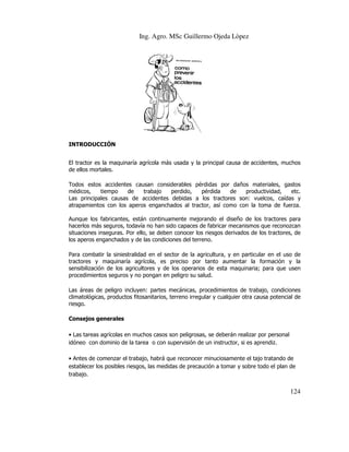 Ing. Agro. MSc Guillermo Ojeda Lòpez

INTRODUCCIÓN
El tractor es la maquinaría agrícola más usada y la principal causa de accidentes, muchos
de ellos mortales.
Todos estos accidentes causan considerables pérdidas por daños materiales, gastos
médicos,
tiempo
de
trabajo
perdido,
pérdida
de
productividad,
etc.
etc
Las principales causas de accidentes debidas a los tractores son: vuelcos, caídas y
atrapamientos con los aperos enganchados al tractor, así como con la toma de fuerza.
Aunque los fabricantes, están continuamente mejorando el diseño de los tractores pa
para
hacerlos más seguros, todavía no han sido capaces de fabricar mecanismos que reconozcan
situaciones inseguras. Por ello, se deben conocer los riesgos derivados de los tractores, de
los aperos enganchados y de las condiciones del terr
terreno.
Para combatir la siniestralidad en el sector de la agricultura, y en particular en el uso de
tractores y maquinaría agrícola, es preciso por tanto aumentar la formación y la
sensibilización de los agricultores y de los operarios de esta maquinaria; para que usen
procedimientos seguros y no pongan en peligro su salud.
mientos
Las áreas de peligro incluyen: partes mecánicas, procedimientos de trabajo, condiciones
climatológicas, productos fitosanitarios, terreno irregular y cualquier otra causa potencial de
riesgo.
Consejos generales
• Las tareas agrícolas en muchos casos son peligrosas, se deberán realizar por personal
idóneo con dominio de la tarea o con supervisión de un instructor, si es aprendiz.
• Antes de comenzar el trabajo, habrá que reconocer minuciosamente el tajo tra
tratando de
establecer los posibles riesgos, las medidas de precaución a tomar y sobre todo el plan de
trabajo.

124

 