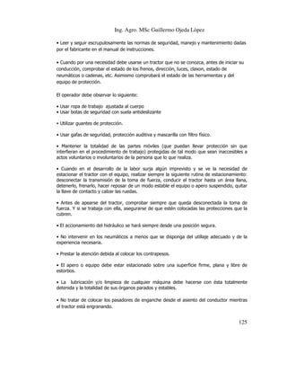 Ing. Agro. MSc Guillermo Ojeda Lòpez
• Leer y seguir escrupulosamente las normas de seguridad, manejo y mantenimiento dadas
por el fabricante en el manual de instrucciones.
• Cuando por una necesidad debe usarse un tractor que no se conozca, antes de iniciar su
conducción, comprobar el estado de los frenos, dirección, luces, claxon, estado de
neumáticos o cadenas, etc. Asimismo comprobará el estado de las herramientas y del
equipo de protección.
El operador debe observar lo siguiente:
• Usar ropa de trabajo ajustada al cuerpo
• Usar botas de seguridad con suela antideslizante
• Utilizar guantes de protección.
• Usar gafas de seguridad, protección auditiva y mascarilla con filtro físico.
• Mantener la totalidad de las partes móviles (que puedan llevar protección sin que
interfieran en el procedimiento de trabajo) protegidas de tal modo que sean inaccesibles a
actos voluntarios o involuntarios de la persona que lo que realiza.
• Cuando en el desarrollo de la labor surja algún imprevisto y se ve la necesidad de
estacionar el tractor con el equipo, realizar siempre la siguiente rutina de estacionamiento:
desconectar la transmisión de la toma de fuerza, conducir el tractor hasta un área llana,
detenerlo, frenarlo, hacer reposar de un modo estable el equipo o apero suspendido, quitar
la llave de contacto y calzar las ruedas.
• Antes de apearse del tractor, comprobar siempre que queda desconectada la toma de
fuerza. Y si se trabaja con ella, asegurarse de que estén colocadas las protecciones que la
cubren.
• El accionamiento del hidráulico se hará siempre desde una posición segura.
• No intervenir en los neumáticos a menos que se disponga del utillaje adecuado y de la
experiencia necesaria.
• Prestar la atención debida al colocar los contrapesos.
• El apero o equipo debe estar estacionado sobre una superficie firme, plana y libre de
estorbos.
• La lubricación y/o limpieza de cualquier máquina debe hacerse con ésta totalmente
detenida y la totalidad de sus órganos parados y estables.
• No tratar de colocar los pasadores de enganche desde el asiento del conductor mientras
el tractor está engranando.

125

 