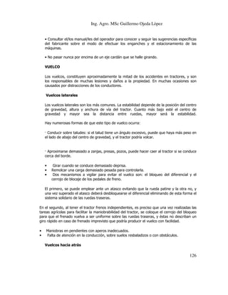 Ing. Agro. MSc Guillermo Ojeda Lòpez

• Consultar el/los manual/les del operador para conocer y seguir las sugerencias específicas
del fabricante sobre el modo de efectuar los enganches y el estacionamiento de las
máquinas.
• No pasar nunca por encima de un eje cardán que se halle girando.
VUELCO
Los vuelcos, constituyen aproximadamente la mitad de los accidentes en tractores, y son
los responsables de muchas lesiones y daños a la propiedad. En muchas ocasiones son
causados por distracciones de los conductores.
Vuelcos laterales
Los vuelcos laterales son los más comunes. La estabilidad depende de la posición del centro
de gravedad, altura y anchura de vía del tractor. Cuanto más bajo esté el centro de
gravedad y mayor sea la distancia entre ruedas, mayor será la estabilidad.
Hay numerosas formas de que este tipo de vuelco ocurra:
Conducir sobre taludes: si el talud tiene un ángulo excesivo, puede que haya más peso en
el lado de abajo del centro de gravedad, y el tractor podría volcar.

Aproximarse demasiado a zanjas, presas, pozos, puede hacer caer al tractor si se conduce
cerca del borde.
•
•
•

Girar cuando se conduce demasiado deprisa.
Remolcar una carga demasiado pesada para controlarla.
Dos mecanismos a vigilar para evitar el vuelco son: el bloqueo del diferencial y el
cerrojo de blocaje de los pedales de freno.

El primero, se puede emplear ante un atasco evitando que la rueda patine y la otra no, y
una vez superado el atasco deberá desbloquearse el diferencial eliminando de esta forma el
sistema solidario de las ruedas traseras.
En el segundo, al tener el tractor frenos independientes, es preciso que una vez realizadas las
tareas agrícolas para facilitar la maniobrabilidad del tractor, se coloque el cerrojo del bloqueo
para que el frenado vuelva a ser uniforme sobre las ruedas traseras, y éstas no describan un
giro rápido en caso de frenado imprevisto que podría producir el vuelco con facilidad.
•
•

Maniobras en pendientes con aperos inadecuados.
Falta de atención en la conducción, sobre suelos resbaladizos o con obstáculos.
Vuelcos hacia atrás

126

 