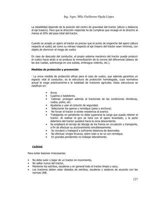 Ing. Agro. MSc Guillermo Ojeda Lòpez
La estabilidad depende de la posición del centro de gravedad del tractor (altura y distancia
al eje trasero). Para que la dirección responda ha de cumplirse que recaiga en la directriz al
menos el 20% del peso total del tractor.

Cuando se acopla un apero al tractor es preciso que el punto de enganche del apero (altura
respecto al suelo) así como su retraso respecto al eje trasero del tractor sean mínimos, con
objeto de disminuir el riesgo de vuelco
En caso de descuido del conductor, el propio sistema mecánico del tractor puede producir
el vuelco hacia atrás si se produce la inmovilización de la corona del diferencial (atasco de
las dos ruedas, sobrecarga en una subida, embrague violento, etc.).
Medidas de protección y prevención
La única medida de protección eficaz para el caso de vuelco, que además garantiza un
espacio vital al conductor, es la estructura de protección homologada, cuya normativa
actual la exige prácticamente a la totalidad de tractores agrícolas. Estas estructuras se
clasifican en:
•
•
•
•
•
•
•

•
•
•
•

Arcos.
Cuadros o bastidores.
Cabinas: protegen además al tractorista de las condiciones climáticas,
ruidos, polvo, etc.
Ajustarse y usar el cinturón de seguridad.
Seleccionar los aperos y remolque (peso y anchura).
No forzar el tractor si existe resistencia al avance.
Trabajando en pendiente no debe superarse la carga que pueda retener el
tractor. Al realizar el giro se hará con el apero levantado, y la parte
delantera del tractor quedará hacia la zona descendente.
Se empleará el cerrojo de blocaje de los frenos en circulación y transporte,
a fin de efectuar su accionamiento simultáneamente.
Se circulará y trabajará a suficiente distancia de desniveles.
No efectuar virajes bruscos, sobre todo si se va con remolque.
En grandes pendientes no trabajar lateralmente.

CAÍDAS
Para evitar lesiones innecesarias:
•
•
•
•

No debe subir o bajar de un tractor en movimiento,
No saltar nunca del tractor,
Mantener los estribos, escaleras y en general todo el tractor limpio y seco,
Los tractores deben estar dotados de estribos, escaleras y asideros de acuerdo con las
normas UNE.

127

 