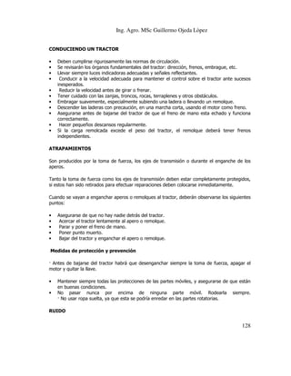 Ing. Agro. MSc Guillermo Ojeda Lòpez
CONDUCIENDO UN TRACTOR
•
•
•
•
•
•
•
•
•
•
•

Deben cumplirse rigurosamente las normas de circulación.
Se revisarán los órganos fundamentales del tractor: dirección, frenos, embrague, etc.
Llevar siempre luces indicadoras adecuadas y señales reflectantes.
Conducir a la velocidad adecuada para mantener el control sobre el tractor ante sucesos
inesperados.
Reducir la velocidad antes de girar o frenar.
Tener cuidado con las zanjas, troncos, rocas, terraplenes y otros obstáculos.
Embragar suavemente, especialmente subiendo una ladera o llevando un remolque.
Descender las laderas con precaución, en una marcha corta, usando el motor como freno.
Asegurarse antes de bajarse del tractor de que el freno de mano esta echado y funciona
correctamente.
Hacer pequeños descansos regularmente.
Si la carga remolcada excede el peso del tractor, el remolque deberá tener frenos
independientes.

ATRAPAMIENTOS
Son producidos por la toma de fuerza, los ejes de transmisión o durante el enganche de los
aperos.
Tanto la toma de fuerza como los ejes de transmisión deben estar completamente protegidos,
si estos han sido retirados para efectuar reparaciones deben colocarse inmediatamente.
Cuando se vayan a enganchar aperos o remolques al tractor, deberán observarse los siguientes
puntos:
•
•
•
•
•

Asegurarse de que no hay nadie detrás del tractor.
Acercar el tractor lentamente al apero o remolque.
Parar y poner el freno de mano.
Poner punto muerto.
Bajar del tractor y enganchar el apero o remolque.

Medidas de protección y prevención
Antes de bajarse del tractor habrá que desenganchar siempre la toma de fuerza, apagar el
motor y quitar la llave.
•
•

Mantener siempre todas las protecciones de las partes móviles, y asegurarse de que están
en buenas condiciones.
No pasar nunca por encima de ninguna parte móvil. Rodearla siempre.
No usar ropa suelta, ya que esta se podría enredar en las partes rotatorias.

RUIDO

128

 