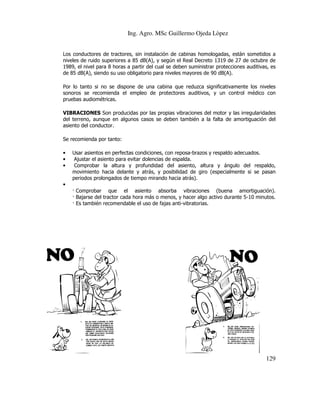 Ing. Agro. MSc Guillermo Ojeda Lòpez
Los conductores de tractores, sin instalación de cabinas homologadas, están sometidos a
niveles de ruido superiores a 85 dB(A), y según el Real Decreto 1319 de 27 de octubre de
1989, el nivel para 8 horas a partir del cual se deben suministrar protecciones auditivas, es
de 85 dB(A), siendo su uso obligatorio para niveles mayores de 90 dB(A).
Por lo tanto si no se dispone de una cabina que reduzca significativamente los niveles
sonoros se recomienda el empleo de protectores auditivos, y un control médico con
pruebas audiométricas.
VIBRACIONES Son producidas por las propias vibraciones del motor y las irregularidades
del terreno, aunque en algunos casos se deben también a la falta de amor
amortiguación del
asiento del conductor.
Se recomienda por tanto:
•
•
•

Usar asientos en perfectas condiciones, con reposa brazos y respaldo adecuados.
reposa-brazos
Ajustar el asiento para evitar dolencias de espalda.
Comprobar la altura y profundidad del asiento, altura y ángulo del respaldo,
ángulo
movimiento hacia delante y atrás, y posibilidad de giro (especialmente si se pasan
periodos prolongados de tiempo mirando hacia atrás).

•
Comprobar que el asiento absorba vibraciones (buena amortiguación).
Bajarse del tractor cada hora más o menos, y hacer algo activo durante 5-10 minutos.
hora
5
Es también recomendable el uso de fajas anti
anti-vibratorias.

129

 
