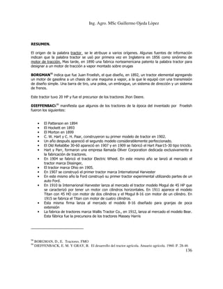 Ing. Agro. MSc Guillermo Ojeda Lòpez

RESUMEN.
El origen de la palabra tractor se le atribuye a varios orígenes. Algunas fuentes de información
indican que la palabra tractor se usó por primera vez en Inglaterra en 1856 como sinónimo de
motor de tracción. Mas tarde, en 1890 una fabrica norteamericana patento la palabra tractor para
designar a un motor de tracción a vapor montado sobre orugas
BORGMAN98 indica que fue Juan Froelish, el que diseño, en 1892, un tractor elemental agregando
un motor de gasolina a un chasis de una maquina a vapor, a la que le equipó con una transmisión
de diseño simple. Una barra de tiro, una polea, un embrague, un sistema de dirección y un sistema
de frenos.
Este tractor tuvo 20 HP y fue el precursor de los tractores Jhon Deere.
DIEFFENBACk99 manifiesta que algunos de los tractores de la época del inventado por Froelish
fueron los siguientes:

•
•
•
•
•
•
•
•
•
•
•
•

•
•

98
99

El Patterson en 1894
El Hockett en 1893
El Morton en 1899
C. W. Hart y C. H. Paar, construyeron su primer modelo de tractor en 1902.
Un año después apareció el segundo modelo considerablemente perfeccionado.
El Old Reliablbe 30-60 apareció en 1907 y en 1909 se fabricó el Hart Paar15-30 tipo triciclo.
Hart y Parr, formaron una empresa llamada Oliver Corporation dedicada exclusivamente a
la fabricación de tractores.
En 1904 se fabricó el tractor Electric Wheel. En este mismo año se lanzó al mercado el
tractor marca Dissinger,
El tractor marca Ohio en 1905.
En 1907 se construyó el primer tractor marca International Harvester
En este mismo año la Ford construyó su primer tractor experimental utilizando partes de un
auto Ford.
En 1910 la Internarional Harvester lanza al mercado el tractor modelo Mogul de 45 HP que
se caracterizó por tener un motor con cilindros horizontales. En 1911 aparece el modelo
Titan con 45 HO con motor de dos cilindros y el Mogul 8-16 con motor de un cilindro. En
1915 se fabrica el Titan con motor de cuatro cilindros.
Esta misma firma lanza al mercado el modelo 8-16 diseñado para granjas de poca
extensión
La fabrica de tractores marca Wallis Tractor Co., en 1912, lanza al mercado el modelo Bear.
Esta fábrica fue la precursora de los tractores Massey Harris

BORGMAN, D., E. Tractores. FMO
DIEFFENBACK, E. M. Y GRAY, R. El desarrollo del tractor agrícola. Anuario agrícola. 1960. P. 28-46

136

 