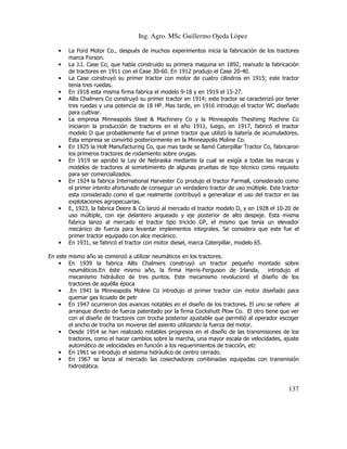 Ing. Agro. MSc Guillermo Ojeda Lòpez
•
•
•
•
•

•

•
•

•

•

•

La Ford Motor Co., después de muchos experimentos inicia la fabricación de los tractores
marca Forson.
La J.I. Case Co, que había construido su primera maquina en 1892, reanudo la fabricación
de tractores en 1911 con el Case 30-60. En 1912 produjo el Case 20-40.
La Case construyó su primer tractor con motor de cuatro cilindros en 1915; este tractor
tenia tres ruedas.
En 1918 esta misma firma fabrica el modelo 9-18 y en 1919 el 15-27.
Allis Chalmers Co construyó su primer tractor en 1914; este tractor se caracterizó por tener
tres ruedas y una potencia de 18 HP. Mas tarde, en 1916 introdujo el tractor WC diseñado
para cultivar.
La empresa Minneapolis Steel & Machinery Co y la Minneapolis Theshimg Machine Co
iniciaron la producción de tractores en el año 1911, luego, en 1917, fabricó el tractor
modelo D que probablemente fue el primer tractor que utilizó la batería de acumuladores.
Esta empresa se convirtió posteriormente en la Minneapolis Moline Co.
En 1925 la Holt Manufacturing Co, que mas tarde se llamó Caterpillar Tractor Co, fabricaron
los primeros tractores de rodamiento sobre orugas.
En 1919 se aprobó la Ley de Nebraska mediante la cual se exigía a todas las marcas y
modelos de tractores al sometimiento de algunas pruebas de tipo técnico como requisito
para ser comercializados.
En 1924 la fabrica International Harvester Co produjo el tractor Farmall, considerado como
el primer intento afortunado de conseguir un verdadero tractor de uso múltiple. Este tractor
esta considerado como el que realmente contribuyó a generalizar el uso del tractor en las
explotaciones agropecuarias.
E, 1923, la fabrica Deere & Co lanzó al mercado el tractor modelo D, y en 1928 el 10-20 de
uso múltiple, con eje delantero arqueado y eje posterior de alto despeje. Esta misma
fabrica lanzo al mercado el tractor tipo triciclo GP, el mismo que tenía un elevador
mecánico de fuerza para levantar implementos integrales. Se considera que este fue el
primer tractor equipado con alce mecánico.
En 1931, se fabricó el tractor con motor diesel, marca Caterpillar, modelo 65.

En este mismo año se comenzó a utilizar neumáticos en los tractores.
• En 1939 la fabrica Allis Chalmers construyó un tractor pequeño montado sobre
neumáticos.En éste mismo año, la firma Harris-Ferguson de Irlanda,
introdujo el
mecanismo hidráulico de tres puntos. Este mecanismo revolucionó el diseño de los
tractores de aquélla época
• .En 1941 la Minneapolis Moline Co introdujo el primer tractor con motor diseñado para
quemar gas licuado de petr
• En 1947 ocurrieron dos avances notables en el diseño de los tractores. El uno se refiere al
arranque directo de fuerza patentado por la firma Cockshutt Plow Co. El otro tiene que ver
con el diseño de tractores con trocha posterior ajustable que permitió al operador escoger
el ancho de trocha sin moverse del asiento utilizando la fuerza del motor.
• Desde 1954 se han realizado notables progresos en el diseño de las transmisiones de los
tractores, como el hacer cambios sobre la marcha, una mayor escala de velocidades, ajuste
automático de velocidades en función a los requerimientos de tracción, etc
• En 1961 se introdujo el sistema hidráulico de centro cerrado.
• En 1967 se lanza al mercado las cosechadoras combinadas equipadas con transmisión
hidrostática.

137

 