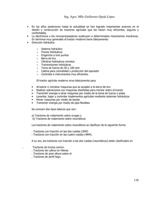 Ing. Agro. MSc Guillermo Ojeda Lòpez
•

•
•

En los años posteriores hasta la actualidad se han logrado importantes avances en el
diseño y construcción de tractores agrícolas que los hacen muy eficientes, seguros y
confortables.
La electrónica y los microprocesadores sustituyen a determinados mecanismos mecánicos.
En términos muy generales el tractor moderno tiene básicamente:
Dirección hidráulica
o
o
o
o
o
o
o
o
o

Sistema hidráulico
Frenos hidráulicos
Enganche a tres puntos
Barra de tiro
Cilindros hidráulicos remotos
Transmisiones hidráulicas
Toma de fuerza de 50 y 100 rpm
Cabina para comodidad y protección del operador
Controles e instrumentos muy eficientes.

El tractor agrícola moderno sirve básicamente para
•
•
•
•
•
•

Arrastrar o remolcar maquinas que se acoplan a la barra de tiro
Realizar operaciones con maquinas diseñadas para montar sobre el tractor
Transmitir energía a otras maquinas por medio de la toma de fuerza y polea
Levantar, bajar y controlar implementos agrícolas mediante sistemas hidráulicos
Mover maquinas por medio de banda
Transmitir energía por medio de ejes flexibles.

Se conocen dos tipos básicos que son:
a) Tractores de rodamiento sobre orugas y
b) Tractores de rodamiento sobre neumáticos
Los tractores de rodamiento sobre neumáticos se clasifican de la siguiente forma
. Tractores con tracción en las dos ruedas (2RM)
. Tractores con tracción en las cuatro ruedas (4RM).
A su vez, los tractores con tracción a las dos ruedas (neumáticos) están clasificados en
.

Tractores de trocha común.
. Tractores de cultivo en hileras
. Tractores de gran altura sobre el
. Tractores de perfil bajo.

138

 