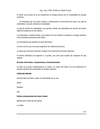 Ing. Agro. MSc Guillermo Ojeda Lòpez
El motor cuya función es la de transformar la energía química de un combustible en energía
mecánica.
El embrague que sirve para conectar y desconectar el movimiento del motor a la caja de
velocidades o caja de cambios de velocidades.
La caja de cambio de velocidades, que permite cambiar las velocidades de marcha del tractor
según las exigencias de las labores.
La transmisión y mandos finales, cuya misión es la de transferir la potencia o energía mecánica
a los neumáticos posteriores del tractor.
Los neumáticos que soportan en peso del tractor.
La barra de tiro, que sirve para enganchar los implementos de tiro
La polea que sirve para transmitir energía a los mecanismos de otras maquinas.
El sistema hidráulico de enganche a 3 puntos, que sirve para acoplar las maquinas de tipo
integral.
El motor del tractor: componentes y funcionamiento.
El motor es la parte fundamental de un tractor. La misión del motor es la de transformar la
energía calorífica del combustible en energía mecánica.
TIPOS DE MOTOR
Hay tres tipos de motor, según el combustible que se usa:
Diesel
Gasolina
Gas
Partes componentes del motor diesel.
Básicamente consta de tres partes:
La culata

141

 