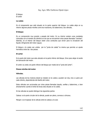 Ing. Agro. MSc Guillermo Ojeda Lòpez
El bloque
El carter
La culata
Es el componente que está situado en la parte superior del bloque. La culata aloja en su
interior algunas piezas móviles como los inyectores, los balancines y las válvulas.
El bloque
Es un componente muy grande y pesado del motor. En su interior existen unas cavidades
conocidas con el nombre de cilindros en los que se encuentran otras piezas llamadas “camisas”.
Además, en el interior del bloque están unos conductos que sirven para la circulación del
líquido refrigerante del motor (agua).
El bloque y la culata van unidos
hermético entre las dos piezas.

por la “junta de culata” la misma que permite un ajuste

El carter
Es la parte del motor que esta ubicado en la parte inferior del bloque. Sirve para alojar el aceite
de lubricación del motor.
El carter va unido a la parte inferior del bloque por medio de la “junta del carter”.
Piezas móviles del motor
Válvulas.
Las válvulas de los motores diesel se instalan en la culata y pueden ser dos, tres o cuatro por
cada cilindro, dependiendo del diseño del motor.
Estas válvulas son accionadas por otras piezas llamadas taqués, varillas y balancines, o bien
directamente cuando el árbol de levas esta situado en la culata.
En las válvulas se puede distinguir las siguientes partes:
Cabeza: es la parte circular de la válvula, puede ser plano, convexa o cóncava.
Margen: es el espesar de la válvula entre la cabeza y la cara

142

 