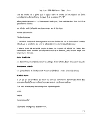 Ing. Agro. MSc Guillermo Ojeda Lòpez
Cara de asiento: es la parte que se apoya sobre el asiento con el propósito de cerrar
herméticamente. Generalmente el ángulo de la cara es de 300 o45o
.

Vástago es la parte cilíndrica que se desplaza en la guía y tiene en su extremo unas ranuras de
fijación de los seguros.
Las válvulas según la función que desempeñan son de dos tipos:

Válvulas de admission
Válvulas de escape
La válvula de admisión es la encargada de facilitar la entrada del aire al interior de los cilindros.
Esta válvula se caracteriza por tener la cabeza de mayor diámetro que la de escap
La válvula de escape es la que permite la salida de los gases del interior del cilindro. Esta
válvula tiene menor diámetro en comparación con la de admisión, pero resisten mejor a las
temperaturas elevadas.
Guías de válvula.
Son dispositivos por donde se deslizan los vástagos de las válvulas. Están ubicadas en la culata
Resortes de válvula.
Son generalmente de tipo helicoidal. Pueden ser cilíndricos o rectos o resortes cónicos.
Arbol de levas.
Es un eje que se caracteriza por tener una serie de prominencias denominadas levas. Esta
conectado el cigüeñal por medio de los engranajes de mando o por cadena.
En el árbol de levas se puede distinguir las siguientes partes:
Levas
Apoyos
Engranaje auxiliary

Alojamiento del engranaje de distribución.

143

 