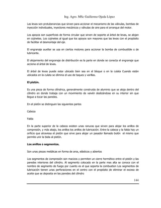 Ing. Agro. MSc Guillermo Ojeda Lòpez
Las levas son protuberancias que sirven para accionar el mecanismo de las válvulas, bombas de
inyección individuales, inyectores mecánicos y válvulas de aire para el arranque del motor.
Los apoyos son superficies de forma circular que sirven de soporte al árbol de levas, se alojan
en cojinetes. Los cojinetes al igual que los apoyos son mayores que las levas con el propósito
de facilitar el desmontaje del eje.
El engranaje auxiliar se usa en ciertos motores para accionar la bomba de combustible o de
lubricante.
El alojamiento del engranaje de distribución es la parte en donde se conecta el engranaje que
acciona el árbol de levas.
El árbol de levas puede estar ubicado bien sea en el bloque o en la culata Cuando están
ubicados en la culata se elimina el uso de taques y varillas.
El pistón.
Es una pieza de forma cilíndrica, generalmente construida de aluminio que se aloja dentro del
cilindro en donde trabaja con un movimiento de vaivén deslizándose en su interior sin que
llegue a tocar las paredes.
En el pistón se distinguen las siguientes partes
Cabeza
Falda
En la parte superior de la cabeza existen unas ranuras que sirven para alojar los anillos de
compresión, y más abajo, los anillos los anillos de lubricación. Entre la cabeza y la falda hay un
orificio que atraviesa el pistón que sirve para alojar un pasador llamado bulón el mismo que
permite unir la biela al pistón.
Los anillos o segmentos.
Son unas piezas metálicas en forma de aros, elásticos y abiertos
Los segmentos de compresión son macizos y permiten un cierre hermético entre el pistón y las
paredes interiores del cilindro. Al segmento colocado en la parte mas alta se conoce con el
nombre de segmento de fuego por cuanto es el que soporta la combustion Los segmentos de
lubricación tienen unas perforaciones en el centro con el propósito de eliminar el exceso de
aceite que se deposita en las paredes del cilindro

144

 