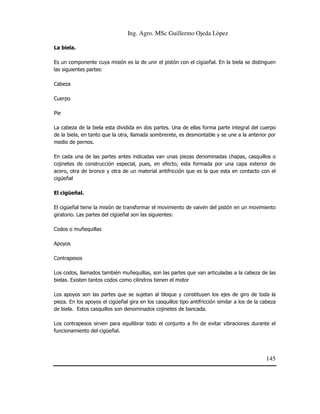 Ing. Agro. MSc Guillermo Ojeda Lòpez
La biela.
Es un componente cuya misión es la de unir el pistón con el cigüeñal. En la biela se distinguen
las siguientes partes:
Cabeza
Cuerpo
Pie
La cabeza de la biela esta dividida en dos partes. Una de ellas forma parte integral del cuerpo
de la biela, en tanto que la otra, llamada sombrerete, es desmontable y se une a la anterior por
medio de pernos.
En cada una de las partes antes indicadas van unas piezas denominadas chapas, casquillos o
cojinetes de construcción especial, pues, en efecto, esta formada por una capa exterior de
acero, otra de bronce y otra de un material antifricción que es la que esta en contacto con el
cigüeñal
El cigüeñal.
El cigüeñal tiene la misión de transformar el movimiento de vaivén del pistón en un movimiento
giratorio. Las partes del cigüeñal son las siguientes:
Codos o muñequillas
Apoyos
Contrapesos
Los codos, llamados también muñequillas, son las partes que van articuladas a la cabeza de las
bielas. Existen tantos codos como cilindros tienen el motor
Los apoyos son las partes que se sujetan al bloque y constituyen los ejes de giro de toda la
pieza. En los apoyos el cigüeñal gira en los casquillos tipo antifricción similar a los de la cabeza
de biela. Estos casquillos son denominados cojinetes de bancada.
Los contrapesos sirven para equilibrar todo el conjunto a fin de evitar vibraciones durante el
funcionamiento del cigüeñal.

145

 