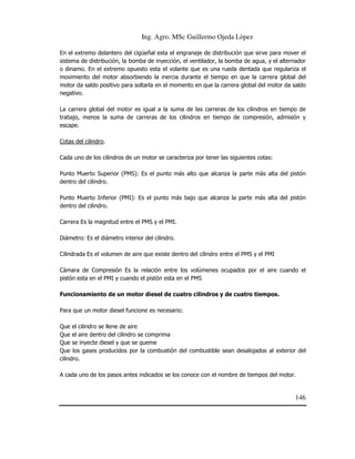 Ing. Agro. MSc Guillermo Ojeda Lòpez
En el extremo delantero del cigüeñal esta el engranaje de distribución que sirve para mover el
sistema de distribución, la bomba de inyección, el ventilador, la bomba de agua, y el alternador
o dinamo. En el extremo opuesto esta el volante que es una rueda dentada que regulariza el
movimiento del motor absorbiendo la inercia durante el tiempo en que la carrera global del
motor da saldo positivo para soltarla en el momento en que la carrera global del motor da saldo
negativo.
La carrera global del motor es igual a la suma de las carreras de los cilindros en tiempo de
trabajo, menos la suma de carreras de los cilindros en tiempo de compresión, admisión y
escape.
Cotas del cilindro.
Cada uno de los cilindros de un motor se caracteriza por tener las siguientes cotas:
Punto Muerto Superior (PMS): Es el punto más alto que alcanza la parte más alta del pistón
dentro del cilindro.
Punto Muerto Inferior (PMI): Es el punto más bajo que alcanza la parte más alta del pistón
dentro del cilindro.
Carrera Es la magnitud entre el PMS y el PMI.
Diámetro: Es el diámetro interior del cilindro.
Cilindrada Es el volumen de aire que existe dentro del cilindro entre el PMS y el PMI
Cámara de Compresión Es la relación entre los volúmenes ocupados por el aire cuando el
pistón esta en el PMI y cuando el pistón esta en el PMS
Funcionamiento de un motor diesel de cuatro cilindros y de cuatro tiempos.
Para que un motor diesel funcione es necesario:
Que el cilindro se llene de aire
Que el aire dentro del cilindro se comprima
Que se inyecte diesel y que se queme
Que los gases producidos por la combustión del combustible sean desalojados al exterior del
cilindro.
A cada uno de los pasos antes indicados se los conoce con el nombre de tiempos del motor.

146

 
