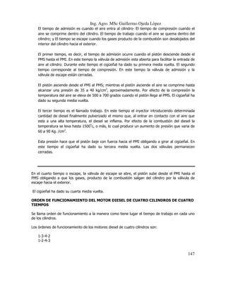 Ing. Agro. MSc Guillermo Ojeda Lòpez
El tiempo de admisión es cuando el aire entra al cilindro- El tiempo de compresión cuando el
aire se comprime dentro del cilindro. El tiempo de trabajo cuando el aire se quema dentro del
cilindro; y El tiempo se escape cuando los gases producto de la combustión son desalojados del
interior del cilindro hacia el exterior.
El primer tiempo, es decir, el tiempo de admisión ocurre cuando el pistón desciende desde el
PMS hasta el PMI. En este tiempo la válvula de admisión esta abierta para facilitar la entrada de
aire al cilindro. Durante este tiempo el cigüeñal ha dado su primera media vuelta. El segundo
tiempo corresponde al tiempo de compresión. En este tiempo la válvula de admisión y la
válvula de escape están cerradas.
El pistón asciende desde el PMI al PMS; mientras el pistón asciende el aire se comprime hasta
alcanzar una presión de 35 a 40 kg/cm2, aproximadamente. Por efecto de la compresión la
temperatura del aire se eleva de 500 a 700 grados cuando el pistón llega al PMS. El cigüeñal ha
dado su segunda media vuelta.
El tercer tiempo es el llamado trabajo. En este tiempo el inyector introduciendo determinada
cantidad de diesel finalmente pulverizado el mismo que, al entrar en contacto con el aire que
esta a una alta temperatura, el diesel se inflama. Por efecto de la combustión del diesel la
temperatura se leva hasta 1500ºc, o más, lo cual produce un aumento de presión que varia de
60 a 90 Kg. /cm2.
Esta presión hace que el pistón baje con fuerza hacia el PMI obligando a girar al cigüeñal. En
este tiempo el cigüeñal ha dado su tercera media vuelta. Las dos válvulas permanecen
cerradas.

En el cuarto tiempo o escape, la válvula de escape se abre, el pistón sube desde el PMI hasta el
PMS obligando a que los gases, producto de la combustión salgan del cilindro por la válvula de
escape hacia el exterior.
El cigüeñal ha dado su cuarta media vuelta.
ORDEN DE FUNCIONAMIENTO DEL MOTOR DIESEL DE CUATRO CILINDROS DE CUATRO
TIEMPOS
Se llama orden de funcionamiento a la manera como tiene lugar el tiempo de trabajo en cada uno
de los cilindros.
Los órdenes de funcionamiento de los motores diesel de cuatro cilindros son:
1-3-4-2
1-2-4-3

147

 
