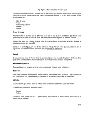 Ing. Agro. MSc Guillermo Ojeda Lòpez
Un sistema de distribución esta formado por un mecanismo que acciona la válvula de admisión y de
otro que acciona la válvula de escape. Cada uno de estos sistemas, a su vez, esta formado de las
siguientes partes:
Árbol de levas
Taque
Varillas empujadoras
Balancín
Válvula
Árbol de levas
Anteriormente se explico que el árbol de levas es un eje que se caracteriza por tener unas
prominencias excéntricas llamadas levas. Estas levas son las encargadas de abrir las válvulas.
Existen dos levas por cilindro; una de ellas acciona la válvula de admisión y la otra acciona la
válvula de escape. Ver figura 26.
Como se ve en la figura, en uno de los extremos del eje hay un piñón que es accionado por el
cigüeñal al cual esta conectado por medio de una cadena de distribución

Taqué
El taque es una pieza de forma cilíndrica que se aloja en una cavidad ubicada en el bloque. Esta
pieza sirve para trasmitir el movimiento desde el árbol de levas a la varilla empujadora.
Varillas empujadoras
Estas varillas sirven para transmitir el movimiento desde el taqué hasta el balancín.
Balancín
Sirve para transmitir el movimiento desde la varilla empujadora hasta la válvula. Hay un balancín
por cada válvula. Los balancines están colocados en un eje denominado eje de balancines.
Válvula
La válvula es la que abre o cierra el orificio por el cual entran o salen los gases del cilindro.
Una válvula consta de las siguientes partes:
Cabeza.
Vástago
La cabeza tiene forma circular. La parte inferior de la cabeza se llama asiento de la válvula la
misma que es biselada.

149

 