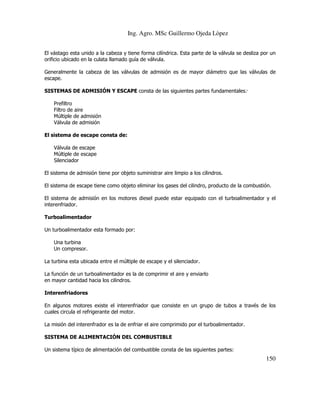 Ing. Agro. MSc Guillermo Ojeda Lòpez
El vástago esta unido a la cabeza y tiene forma cilíndrica. Esta parte de la válvula se desliza por un
orificio ubicado en la culata llamado guía de válvula.
Generalmente la cabeza de las válvulas de admisión es de mayor diámetro que las válvulas de
escape.
SISTEMAS DE ADMISIÓN Y ESCAPE consta de las siguientes partes fundamentales:
Prefiltro
Filtro de aire
Múltiple de admisión
Válvula de admisión
El sistema de escape consta de:
Válvula de escape
Múltiple de escape
Silenciador
El sistema de admisión tiene por objeto suministrar aire limpio a los cilindros.
El sistema de escape tiene como objeto eliminar los gases del cilindro, producto de la combustión.
El sistema de admisión en los motores diesel puede estar equipado con el turboalimentador y el
interenfriador.
Turboalimentador
Un turboalimentador esta formado por:
Una turbina
Un compresor.
La turbina esta ubicada entre el múltiple de escape y el silenciador.
La función de un turboalimentador es la de comprimir el aire y enviarlo
en mayor cantidad hacia los cilindros.
Interenfriadores
En algunos motores existe el interenfriador que consiste en un grupo de tubos a través de los
cuales circula el refrigerante del motor.
La misión del interenfrador es la de enfriar el aire comprimido por el turboalimentador.
SISTEMA DE ALIMENTACIÓN DEL COMBUSTIBLE
Un sistema típico de alimentación del combustible consta de las siguientes partes:

150

 