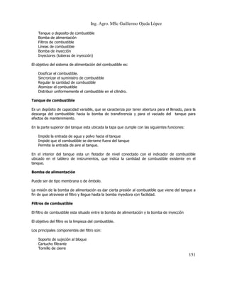 Ing. Agro. MSc Guillermo Ojeda Lòpez
Tanque o deposito de combustible
Bomba de alimentación
Filtros de combustible
Líneas de combustible
Bomba de inyección
Inyectores (toberas de inyección)
El objetivo del sistema de alimentación del combustible es:
Dosificar el combustible.
Sincronizar el suministro de combustible
Regular la cantidad de combustible
Atomizar el combustible
Distribuir uniformemente el combustible en el cilindro.
Tanque de combustible
Es un depósito de capacidad variable, que se caracteriza por tener abertura para el llenado, para la
descarga del combustible hacia la bomba de transferencia y para el vaciado del tanque para
efectos de mantenimiento.
En la parte superior del tanque esta ubicada la tapa que cumple con las siguientes funciones:
Impide la entrada de agua y polvo hacia el tanque
Impide que el combustible se derrame fuera del tanque
Permite la entrada de aire al tanque.
En el interior del tanque esta un flotador de nivel conectado con el indicador de combustible
ubicado en el tablero de instrumentos, que indica la cantidad de combustible existente en el
tanque.
Bomba de alimentación
Puede ser de tipo membrana o de émbolo.
La misión de la bomba de alimentación es dar cierta presión al combustible que viene del tanque a
fin de que atraviese el filtro y llegue hasta la bomba inyectora con facilidad.
Filtros de combustible
El filtro de combustible esta situado entre la bomba de alimentación y la bomba de inyección
El objetivo del filtro es la limpieza del combustible.
Los principales componentes del filtro son:
Soporte de sujeción al bloque
Cartucho filtrante
Tornillo de cierre

151

 