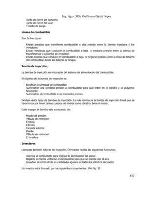 Ing. Agro. MSc Guillermo Ojeda Lòpez
Junta de cierre del cartucho
Junta de cierre del vaso
Tornillo de purga.
Lineas de combustible
Son de tres tipos:
Líneas pesadas que transfieren combustible a alta presión entre la bomba inyectora y los
inyectores
Líneas medianas que conducen el combustible a baja o mediana presión entre la bomba de
transferencia y la bomba de inyección.
Líneas livianas que conduce en combustible a baja o ninguna presión como la línea de retorno
del combustible desde las toberas al tanque.
Bomba de inyección.
La bomba de inyección es el corazón del sistema de alimentación del combustible.
El objetivo de la bomba de inyección es:
Dosificar la cantidad de combustible
Suministrar una correcta presión al combustible para que entre en el cilindro y se pulverice
finamente.
Suministrar el combustible en el momento preciso.
Existen varios tipos de bombas de inyección. La más común es la bomba de inyección lineal que se
caracteriza por tener tantos cuerpos de bomba como cilindros tiene el motor.
Cada cuerpo de bomba esta compuesto de:
Muelle de presión
Válvula de retención
Embolo
Cilindro
Carcaza exterior
Muelle
Válvula de retención
Cremallera
Inyectores
Llamadas también toberas de inyección. El inyector realiza las siguientes funciones:
Atomiza el combustible para mejorar la combustión del diesel
Reparte en forma uniforme el combustible para que se mezcle con el aire.
Inyectan el combustible en cantidades iguales en todos los cilindros del motor
Un inyector esta formado por los siguientes componentes: Ver Fig. 30

152

 