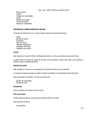 Ing. Agro. MSc Guillermo Ojeda Lòpez
Porta inyector
Tobera
Entrada de combustible
varilla
Resorte de presión
Tornillo de ajuste
Salida de combustible.

SISTEMA DE LUBRICACIÓN DEL MOTOR.
El sistema de lubricación de un motor diesel consta de las siguientes partes:
Carter
Bomba de aceite
Conductos
Filtro de aceite
Válvulas reguladoras
Ventilador del carter
Indicador de presión.
Carter
Esta ubicado en la parte inferior del bloque del motor y es el que contiene el aceite del motor
El aceite tiene la misión de reducir la fricción entre las piezas móviles del motor y de absorber y
disipar el calor, fundamentalmente.
Bomba de aceite
Esta ubicada en el carter y es accionada por el árbol de llevas o por el cigüeñal.
La bomba de aceite suministra presión al aceite enviándolo a las diferentes partes del motor.
Hay varios tipos de bombas. Los más corrientes son:
Bomba de engranajes.
Bomba de rotor.
Conductos
Son los orificios por donde circula el aceite.
Filtro de aceite
El filtro retiene todas las impurezas que puede contener el aceite.
Hay dos tipos de filtros:
De superficie

153

 