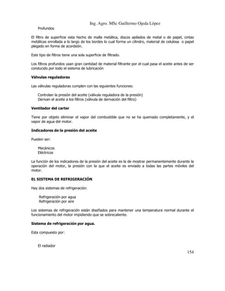 Ing. Agro. MSc Guillermo Ojeda Lòpez
Profundos
El filtro de superficie esta hecho de malla metálica, discos apilados de metal o de papel, cintas
metálicas enrollada a lo largo de los bordes lo cual forma un cilindro, material de celulosa o papel
plegado en forma de acordeón.
Este tipo de filtros tiene una sola superficie de filtrado.
Los filtros profundos usan gran cantidad de material filtrante por el cual pasa el aceite antes de ser
conducido por todo el sistema de lubricación
Válvulas reguladoras
Las válvulas reguladoras cumplen con las siguientes funciones:
Controlan la presión del aceite (válvula reguladora de la presión)
Derivan el aceite a los filtros (válvula de derivación del filtro)
Ventilador del carter
Tiene por objeto eliminar el vapor del combustible que no se ha quemado completamente, y el
vapor de agua del motor.
Indicadores de la presión del aceite
Pueden ser:
Mecánicos
Eléctricos
La función de los indicadores de la presión del aceite es la de mostrar permanentemente durante la
operación del motor, la presión con la que el aceite es enviado a todas las partes móviles del
motor.
EL SISTEMA DE REFRIGERACIÓN
Hay dos sistemas de refrigeración:
Refrigeración por agua
Refrigeración por aire
Los sistemas de refrigeración están diseñados para mantener una temperatura normal durante el
funcionamiento del motor impidiendo que se sobrecaliente.
Sistema de refrigeración por agua.
Esta compuesto por:

El radiador

154

 