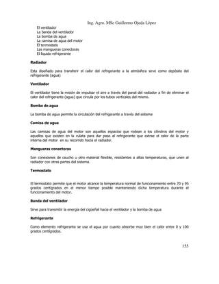 Ing. Agro. MSc Guillermo Ojeda Lòpez
El ventilador
La banda del ventilador
La bomba de agua
La camisa de agua del motor
El termostato
Las mangueras conectoras
El liquido refrigerante
Radiador
Esta diseñado para transferir el calor del refrigerante a la atmósfera sirve como depósito del
refrigerante (agua)
Ventilador
El ventilador tiene la misión de impulsar el aire a través del panal del radiador a fin de eliminar el
calor del refrigerante (agua) que circula por los tubos verticales del mismo.
Bomba de agua
La bomba de agua permite la circulación del refrigerante a través del sistema
Camisa de agua
Las camisas de agua del motor son aquellos espacios que rodean a los cilindros del motor y
aquellos que existen en la culata para dar paso al refrigerante que extrae el calor de la parte
interna del motor en su recorrido hacia el radiador.
Mangueras conectoras
Son conexiones de caucho u otro material flexible, resistentes a altas temperaturas, que unen al
radiador con otras partes del sistema.
Termostato

El termostato permite que el motor alcance la temperatura normal de funcionamiento entre 70 y 95
grados centígrados en el menor tiempo posible manteniendo dicha temperatura durante el
funcionamiento del motor.
Banda del ventilador
Sirve para transmitir la energía del cigüeñal hacia el ventilador y la bomba de agua
Refrigerante
Como elemento refrigerante se usa el agua por cuanto absorbe muy bien el calor entre 0 y 100
grados centígrados.

155

 