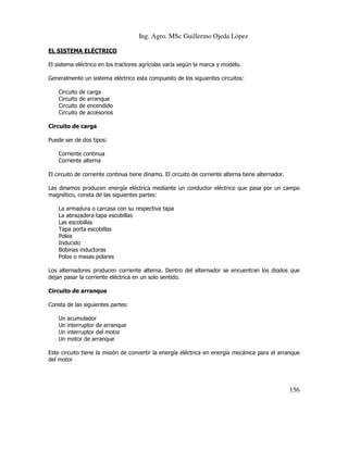 Ing. Agro. MSc Guillermo Ojeda Lòpez
EL SISTEMA ELÉCTRICO
El sistema eléctrico en los tractores agrícolas varía según la marca y modelo.
Generalmente un sistema eléctrico esta compuesto de los siguientes circuitos:
Circuito
Circuito
Circuito
Circuito

de
de
de
de

carga
arranque
encendido
accesorios

Circuito de carga
Puede ser de dos tipos:
Corriente continua
Corriente alterna
El circuito de corriente continua tiene dinamo. El circuito de corriente alterna tiene alternador.
Las dinamos producen energía eléctrica mediante un conductor eléctrico que pasa por un campo
magnético, consta de las siguientes partes:
La armadura o carcasa con su respectiva tapa
La abrazadera tapa escobillas
Las escobillas
Tapa porta escobillas
Polea
Inducido
Bobinas inductoras
Polos o masas polares
Los alternadores producen corriente alterna. Dentro del alternador se encuentran los diodos que
dejan pasar la corriente eléctrica en un solo sentido.
Circuito de arranque
Consta de las siguientes partes:
Un
Un
Un
Un

acumulador
interruptor de arranque
interruptor del motor
motor de arranque

Este circuito tiene la misión de convertir la energía eléctrica en energía mecánica para el arranque
del motor

156

 