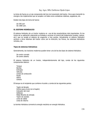 Ing. Agro. MSc Guillermo Ojeda Lòpez
La toma de fuerza es un eje componente del tren de transmisión del tractor. Sirve para transmitir la
energía a los implementos que se acoplan a el tales como cortadoras rotativas, segadoras, etc.
Existen dos tipos de toma de fuerza:
De 540 rpm
De 1000 rpm.
EL SISTEMA HIDRÁULICO
El sistema hidráulico de un tractor moderno es una de las características más importantes. En los
inicios de su aplicación solamente se limitaba a accionar el control del implemento (arados, rastras,
etc.) que se acopla al sistema de enganche a tres puntos. Actualmente el sistema hidráulico
acciona a otros sistemas del tractor como son la dirección, los frenos, los sistemas hidráulicos
remotos, etc.

Tipos de sistemas hidráulicos
Generalmente, los tractores modernos pueden tener uno de los dos tipos de sistema hidráulico:
De centro cerrado
De centro abierto
El sistema hidráulico de un tractor, independientemente del tipo, consta de los siguientes
componentes básicos:
Tanque
Bomba
Enfriador
Válvulas
Líneas de conducción
Fluido
Filtros
Cilindro
El tanque es el recipiente que contiene el aceite y consta de las siguientes partes:
Tapón de llenado
Orificio para el aire (en el tapón)
Indicador del nivel
Deflector
Malla filtrante de entrada
Tapón de vaciado
Línea de salida
Línea de retorno
La bomba hidráulica convierte la energía mecánica en energía hidráulica.

158

 