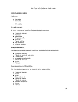 Ing. Agro. MSc Guillermo Ojeda Lòpez
SISTEMA DE DIRECCIÓN
Pueden ser:
•
•

Manuales
Hidráulica

•

Hidrostática

Dirección manual.
Se usa en tractores muy pequeños. Consta de las siguientes partes:
•
•
•
•
•
•
•
•

Volante de dirección
Cojinetes
Caja del eje
Engranaje sinfín
Horquilla
Tuerca esférica
Eje de dirección
Brazo de dirección

Dirección hidráulica.
Las partes básicas de las cuales esta formado un sistema de dirección hidráulico son:
•
•
•
•
•
•
•

Volante de dirección
Válvula de carrete de la dirección
Tornillo sinfín
Articulación de la dirección
Cilindro de dirección
Bomba
Tanque

Sistema de dirección hidrostática.
Este sistema esta compuesto por las siguientes partes fundamentales:
•
•
•
•
•
•
•
•
•

Volante de dirección
Pistón
Collar
Palanca de pivote
Válvula de presión
Válvula de retorno
Cilindros de dirección
Bomba
Tanque

160

 