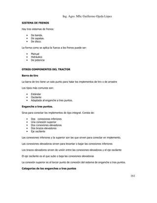 Ing. Agro. MSc Guillermo Ojeda Lòpez
SISTEMA DE FRENOS
Hay tres sistemas de frenos:
•
•
•

De banda.
De zapatas.
De disco.

La forma como se aplica la fuerza a los frenos puede ser:
•
•
•

Manual
Hidráulico
De potencia

OTROS COMPONENTES DEL TRACTOR
Barra de tiro
La barra de tiro tiene un solo punto para halar los implementos de tiro o de arrastre
Los tipos más comunes son:
•
•
•

Estándar
Oscilante
Adaptada al enganche a tres puntos.

Enganche a tres puntos.
Sirva para conectar los implementos de tipo integral. Consta de:
•
•
•
•
•

Dos conexiones inferiores
Una conexión superior
Dos conexiones elevadoras
Dos brazos elevadores
Eje oscilante

Las conexiones inferiores y la superior son las que sirven para conectar en implemento.
Las conexiones elevadoras sirven para levantar o bajar las conexiones inferiores
Los brazos elevadores sirven de unión entre las conexiones elevadoras y el eje oscilante
El eje oscilante es el que sube o baja las conexiones elevadoras
La conexión superior es el tercer punto de conexión del sistema de enganche a tres puntos.
Categorías de los enganches a tres puntos

161

 