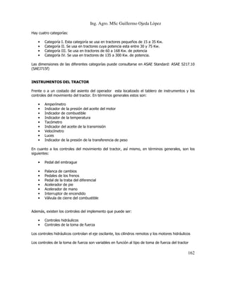 Ing. Agro. MSc Guillermo Ojeda Lòpez
Hay cuatro categorías:
•
•
•
•

Categoría
Categoría
Categoría
Categoría

I. Esta categoría se usa en tractores pequeños de 15 a 35 Kw.
II. Se usa en tractores cuya potencia esta entre 30 y 75 Kw.
III. Se usa en tractores de 60 a 168 Kw. de potencia
IV. Se usa en tractores de 135 a 300 Kw. de potencia.

Las dimensiones de las diferentes categorías puede consultarse en ASAE Standard: ASAE S217.10
(SAEJ715f)

INSTRUMENTOS DEL TRACTOR
Frente o a un costado del asiento del operador esta localizado el tablero de instrumentos y los
controles del movimiento del tractor. En términos generales estos son:
•
•
•
•
•
•
•
•
•

Amperímetro
Indicador de la presión del aceite del motor
Indicador de combustible
Indicador de la temperatura
Tacómetro
Indicador del aceite de la transmisión
Velocímetro
Luces
Indicador de la presión de la transferencia de peso

En cuanto a los controles del movimiento del tractor, así mismo, en términos generales, son los
siguientes:
•

Pedal del embrague

•
•
•
•
•
•
•

Palanca de cambios
Pedales de los frenos
Pedal de la traba del diferencial
Acelerador de pie
Acelerador de mano
Interruptor de encendido
Válvula de cierre del combustible

Además, existen los controles del implemento que puede ser:
•
•

Controles hidráulicos
Controles de la toma de fuerza

Los controles hidráulicos controlan el eje oscilante, los cilindros remotos y los motores hidráulicos
Los controles de la toma de fuerza son variables en función al tipo de toma de fuerza del tractor

162

 