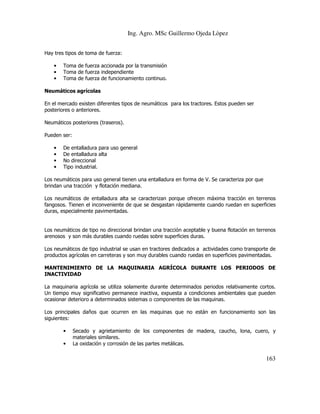 Ing. Agro. MSc Guillermo Ojeda Lòpez
Hay tres tipos de toma de fuerza:
•
•
•

Toma de fuerza accionada por la transmisión
Toma de fuerza independiente
Toma de fuerza de funcionamiento continuo.

Neumáticos agrícolas
En el mercado existen diferentes tipos de neumáticos para los tractores. Estos pueden ser
posteriores o anteriores.
Neumáticos posteriores (traseros).
Pueden ser:
•
•
•
•

De entalladura para uso general
De entalladura alta
No direccional
Tipo industrial.

Los neumáticos para uso general tienen una entalladura en forma de V. Se caracteriza por que
brindan una tracción y flotación mediana.
Los neumáticos de entalladura alta se caracterizan porque ofrecen máxima tracción en terrenos
fangosos. Tienen el inconveniente de que se desgastan rápidamente cuando ruedan en superficies
duras, especialmente pavimentadas.

Los neumáticos de tipo no direccional brindan una tracción aceptable y buena flotación en terrenos
arenosos y son más durables cuando ruedas sobre superficies duras.
Los neumáticos de tipo industrial se usan en tractores dedicados a actividades como transporte de
productos agrícolas en carreteras y son muy durables cuando ruedas en superficies pavimentadas.
MANTENIMIENTO DE LA MAQUINARIA AGRÍCOLA DURANTE LOS PERIODOS DE
INACTIVIDAD
La maquinaria agrícola se utiliza solamente durante determinados periodos relativamente cortos.
Un tiempo muy significativo permanece inactiva, expuesta a condiciones ambientales que pueden
ocasionar deterioro a determinados sistemas o componentes de las maquinas.
Los principales daños que ocurren en las maquinas que no están en funcionamiento son las
siguientes:
•
•

Secado y agrietamiento de los componentes de madera, caucho, lona, cuero, y
materiales similares.
La oxidación y corrosión de las partes metálicas.

163

 