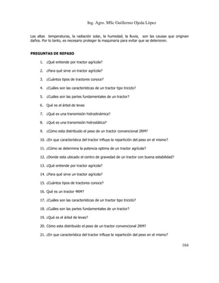 Ing. Agro. MSc Guillermo Ojeda Lòpez
Las altas temperaturas, la radiación solar, la humedad, la lluvia, son las causas que originan
daños. Por lo tanto, es necesario proteger la maquinaria para evitar que se deterioren.

PREGUNTAS DE REPASO
1. ¿Qué entiende por tractor agrícola?
2. ¿Para qué sirve un tractor agrícola?
3. ¿Cuántos tipos de tractores conoce?
4. ¿Cuáles son las características de un tractor tipo triciclo?
5. ¿Cuáles son las partes fundamentales de un tractor?
6. Qué es el árbol de levas
7. ¿Qué es una transmisión hidrodinámica?
8. ¿Qué es una transmisión hidrostática?
9. ¿Cómo esta distribuido el peso de un tractor convencional 2RM?
10. ¿En que característica del tractor influye la repartición del peso en el mismo?
11. ¿Cómo se determina la potencia optima de un tractor agrícola?
12. ¿Donde esta ubicado el centro de gravedad de un tractor con buena estabilidad?
13. ¿Qué entiende por tractor agrícola?
14. ¿Para qué sirve un tractor agrícola?
15. ¿Cuántos tipos de tractores conoce?
16. Qué es un tractor 4RM?
17. ¿Cuáles son las características de un tractor tipo triciclo?
18. ¿Cuáles son las partes fundamentales de un tractor?
19. ¿Qué es el árbol de levas?
20. Cómo esta distribuido el peso de un tractor convencional 2RM?
21. ¿En que característica del tractor influye la repartición del peso en el mismo?

164

 