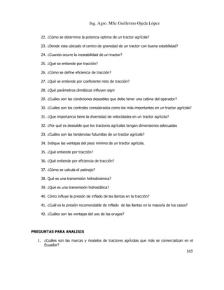 Ing. Agro. MSc Guillermo Ojeda Lòpez
22. ¿Cómo se determina la potencia optima de un tractor agrícola?
23. ¿Donde esta ubicado el centro de gravedad de un tractor con buena estabilidad?
24. ¿Cuando ocurre la inestabilidad de un tractor?
25. ¿Qué se entiende por tracción?
26. ¿Cómo se define eficiencia de tracción?
27. ¿Qué se entiende por coeficiente neto de tracción?
28. ¿Qué parámetros climáticos influyen signi
29. ¿Cuáles son las condiciones deseables que debe tener una cabina del operador?
30. ¿Cuáles son los controles considerados como los más importantes en un tractor agrícola?
31. ¿Que importancia tiene la diversidad de velocidades en un tractor agrícola?
32. ¿Por qué es deseable que los tractores agrícolas tengan dimensiones adecuadas
33. ¿Cuáles son las tendencias futuristas de un tractor agrícola?
34. Indique las ventajas del peso mínimo de un tractor agrícola.
35. ¿Qué entiende por tracción?
36. ¿Qué entiende por eficiencia de tracción?
37. ¿Cómo se calcula el patinaje?
38. Qué es una transmisión hidrodinámica?
39. ¿Qué es una transmisión hidrostática?
40. Cómo influye la presión de inflado de las llantas en la tracción?
41. ¿Cuál es la presión recomendable de inflado de las llantas en la mayoría de los casos?
42. ¿Cuáles son las ventajas del uso de las orugas?

PREGUNTAS PARA ANALISIS
1. ¿Cuáles son las marcas y modelos de tractores agrícolas que más se comercializan en el
Ecuador?

165

 