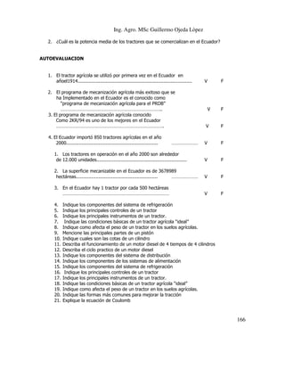 Ing. Agro. MSc Guillermo Ojeda Lòpez
2. ¿Cuál es la potencia media de los tractores que se comercializan en el Ecuador?

AUTOEVALUACION

1. El tractor agrícola se utilizó por primera vez en el Ecuador en
añoel1914.................................................................................
2. El programa de mecanización agrícola más exitoso que se
ha Implementado en el Ecuador es el conocido como
“programa de mecanización agrícola para el PRDB”
……………………………………………………………………..
3. El programa de mecanización agrícola conocido
Como 2KR/94 es uno de los mejores en el Ecuador
………………………………………………………………………….
4. El Ecuador importó 850 tractores agrícolas en el año
2000.................................................................

F

V

V

F

F

V

F

1. Los tractores en operación en el año 2000 son alrededor
de 12.000 unidades................................................................

V

F

2. La superficie mecanizable en el Ecuador es de 3678989
hectáreas..........................................................
…………………

V

F

3. En el Ecuador hay 1 tractor por cada 500 hectáreas
…………………………………………………………………………

V

F

4.
5.
6.
7.
8.
9.
10.
11.
12.
13.
14.
15.
16.
17.
18.
19.
20.
21.

…………………

V

Indique los componentes del sistema de refrigeración
Indique los principales controles de un tractor
Indique los principales instrumentos de un tractor.
Indique las condiciones básicas de un tractor agrícola “ideal”
Indique como afecta el peso de un tractor en los suelos agrícolas.
Mencione las principales partes de un pistón
Indique cuales son las cotas de un cilindro
Describa el funcionamiento de un motor diesel de 4 tiempos de 4 cilindros
Describa el ciclo practico de un motor diesel
Indique los componentes del sistema de distribución
Indique los componentes de los sistemas de alimentación
Indique los componentes del sistema de refrigeración
Indique los principales controles de un tractor
Indique los principales instrumentos de un tractor.
Indique las condiciones básicas de un tractor agrícola “ideal”
Indique como afecta el peso de un tractor en los suelos agrícolas.
Indique las formas más comunes para mejorar la tracción
Explique la ecuación de Coulomb

166

 