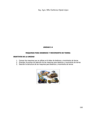 Ing. Agro. MSc Guillermo Ojeda Lòpez

UNIDAD I-4

MAQUINAS PARA DESBROCE Y MOVIMIENTO DE TIERRA
OBJETIVOS DE LA UNIDAD
1. Conocer las maquinas que se utilizan en la labor de desbroce y movimiento de tierras
2. Entender el proceso de selección de las maquinas para desbroce y movimiento de tierras
3. Describir la estructura de las maquinas para desbroce y movimiento de tierras

168

 