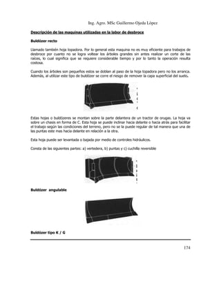 Ing. Agro. MSc Guillermo Ojeda Lòpez
Descripción de las maquinas utilizadas en la labor de desbroce
Buldózer recto
Llamado también hoja topadora. Por lo general esta maquina no es muy eficiente para trabajos de
esta
desbroce por cuanto no se logra voltear los árboles grandes sin antes realizar un corte de las
raíces, lo cual significa que se requiere considerable tiempo y por lo tanto la operación resulta
costosa.
Cuando los árboles son pequeños estos se doblan al paso de la hoja topadora pero no los arranca.
o
Además, al utilizar este tipo de buldózer se corre el riesgo de remover la capa superficial del suelo
suelo.

Estas hojas o buldózeres se montan sobre la parte delantera de un tractor de orugas. La hoja va
delantera
sobre un chasis en forma de C. Esta hoja se puede inclinar hacia delante o hacia atrás para facilitar
el trabajo según las condiciones del terreno, pero no se la puede regular de tal manera que una de
las puntas este mas hacia delante en relación a la otra.
Esta hoja puede ser levantada o bajada por medio de controles hidráulicos.
Consta de las siguientes partes: a) vertedera, b) puntas y c) cuchilla reversible

Buldózer angulable

Buldózer tipo K / G

174

 